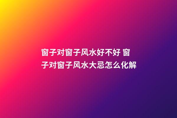 窗子对窗子风水好不好 窗子对窗子风水大忌怎么化解